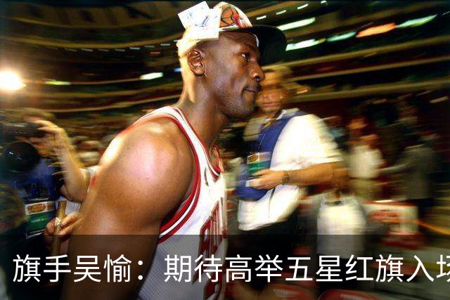旗手吴愉：期待高举五星红旗入场 为国而战是最大动力
